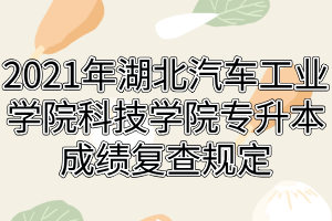 2021年湖北汽车工业学院科技学院专升本成绩复查规定