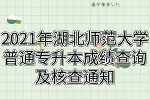 2021年湖北师范大学普通专升本成绩查询及核查通知