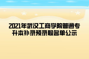 2021年武汉工商学院普通专升本补录预录取名单公示