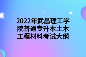 2022年武昌理工学院普通专升本土木工程材料考试大纲