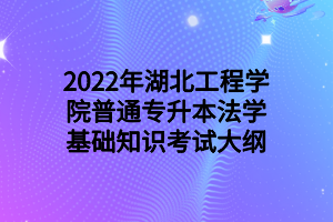 2022年湖北工程学院普通专升本法学基础知识考试大纲