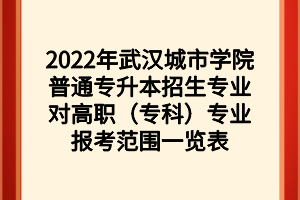 2022年武汉城市学院普通专升本招生专业对高职（专科）专业报考范围一览表