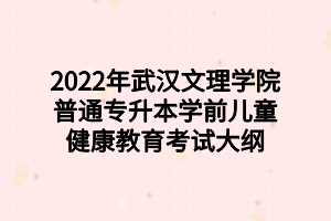 2022年武汉文理学院普通专升本学前儿童健康教育考试大纲