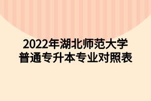 2022年湖北师范大学普通专升本专业对照表