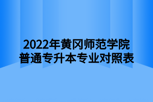 2022年黄冈师范学院普通专升本专业对照表