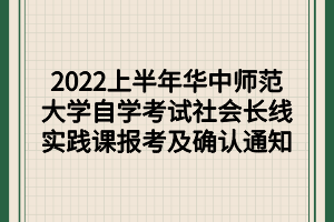 2022上半年华中师范大学自学考试社会长线实践课报考及确认通知