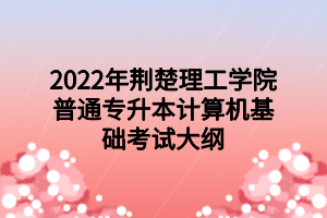 2022年荆楚理工学院普通专升本计算机基础考试大纲