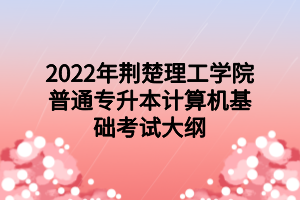 2022年荆楚理工学院普通专升本​计算机基础考试大纲