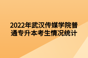 2022年武汉传媒学院普通专升本考生情况统计
