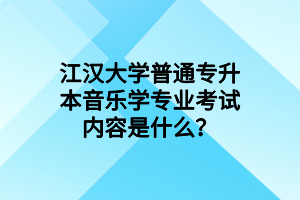 江汉大学普通专升本音乐学专业考试内容是什么？