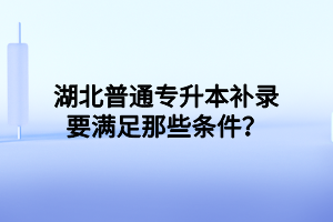湖北普通专升本补录要满足那些条件?