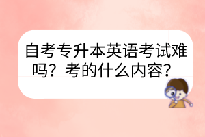 自考专升本英语考试难吗?考的什么内容?